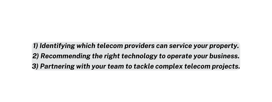 1 Identifying which telecom providers can service your property 2 Recommending the right technology to operate your business 3 Partnering with your team to tackle complex telecom projects